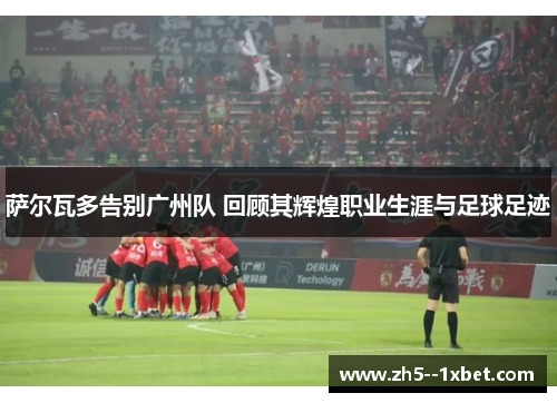 萨尔瓦多告别广州队 回顾其辉煌职业生涯与足球足迹