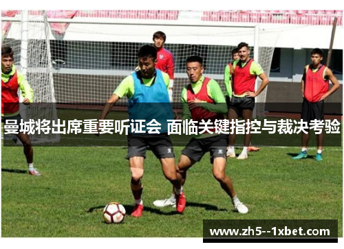 曼城将出席重要听证会 面临关键指控与裁决考验