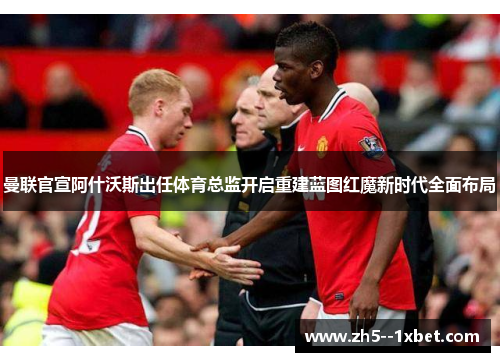 曼联官宣阿什沃斯出任体育总监开启重建蓝图红魔新时代全面布局