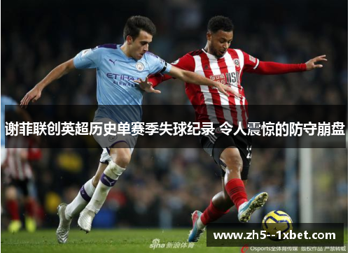 谢菲联创英超历史单赛季失球纪录 令人震惊的防守崩盘 谢菲联创英超历史单赛季失球纪录 令人震惊的防守崩盘