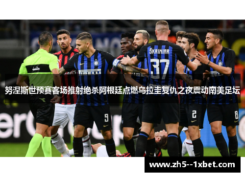 努涅斯世预赛客场推射绝杀阿根廷点燃乌拉圭复仇之夜震动南美足坛