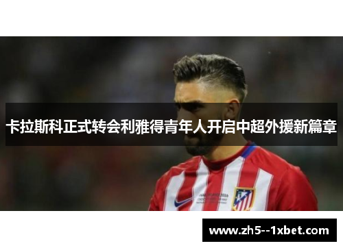 卡拉斯科正式转会利雅得青年人开启中超外援新篇章