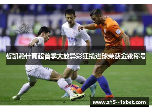 哲凯赖什葡超首季大放异彩狂揽进球荣获金靴称号 哲凯赖什葡超首季大放异彩狂揽进球荣获金靴称号