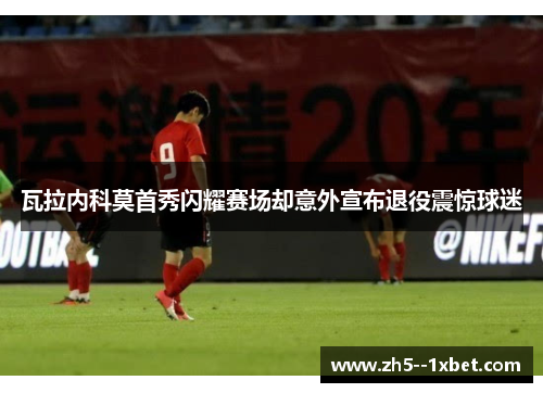 瓦拉内科莫首秀闪耀赛场却意外宣布退役震惊球迷