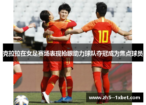 克拉拉在女足赛场表现抢眼助力球队夺冠成为焦点球员 克拉拉在女足赛场表现抢眼助力球队夺冠成为焦点球员
