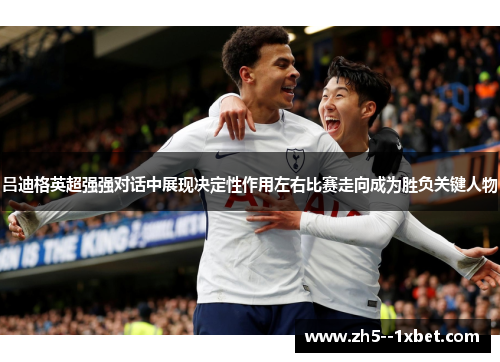 吕迪格英超强强对话中展现决定性作用左右比赛走向成为胜负关键人物