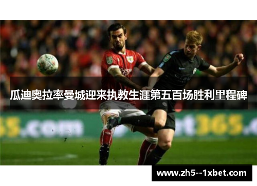 瓜迪奥拉率曼城迎来执教生涯第五百场胜利里程碑 瓜迪奥拉率曼城迎来执教生涯第五百场胜利里程碑