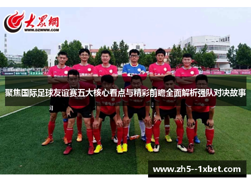 聚焦国际足球友谊赛五大核心看点与精彩前瞻全面解析强队对决故事 聚焦国际足球友谊赛五大核心看点与精彩前瞻全面解析强队对决故事