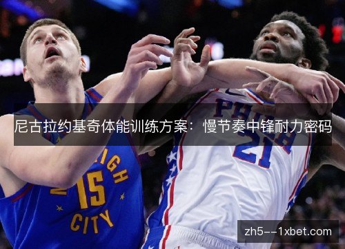 尼古拉约基奇体能训练方案:慢节奏中锋耐力密码 尼古拉约基奇体能训练方案:慢节奏中锋耐力密码